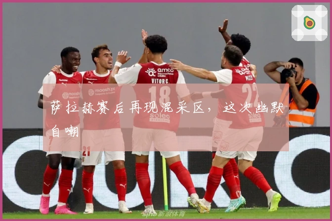 萨拉赫赛后再现混采区，这次幽默自嘲