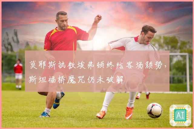 莫耶斯执教埃弗顿终结客场颓势，斯坦福桥魔咒仍未破解