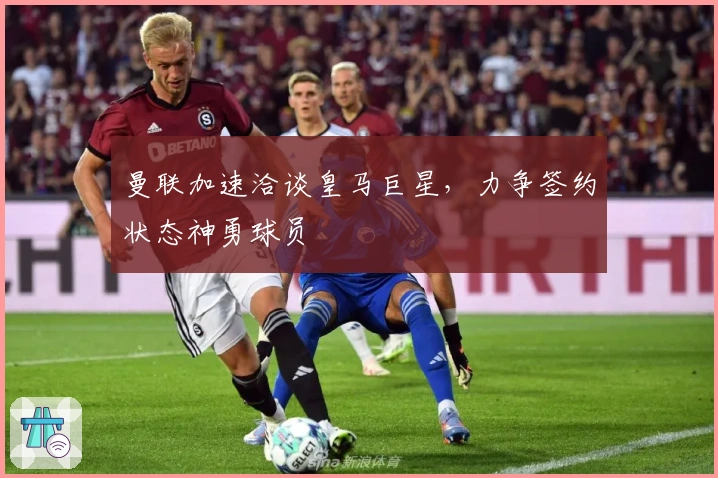 曼联加速洽谈皇马巨星，力争签约状态神勇球员