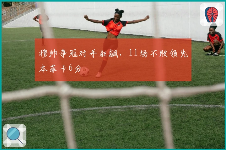 穆帅争冠对手狂飙，11场不败领先本菲卡6分