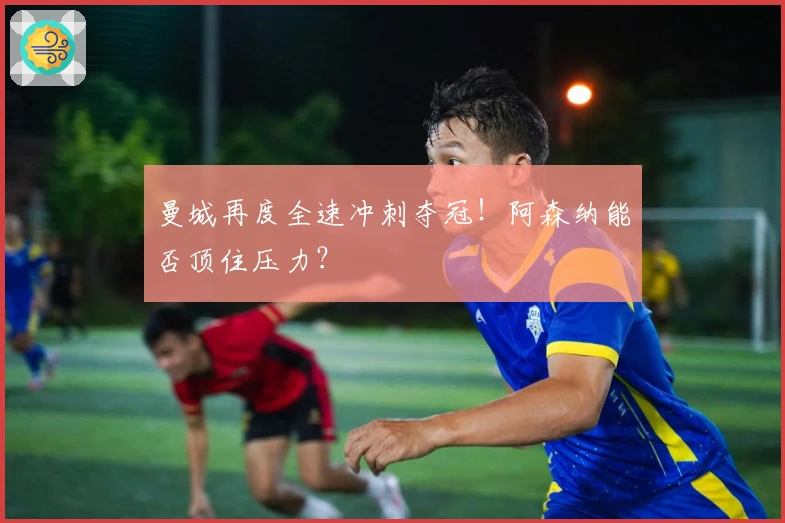 曼城再度全速冲刺夺冠！阿森纳能否顶住压力？