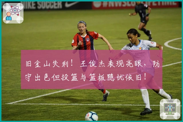 旧金山失利！王俊杰表现亮眼，防守出色但投篮与篮板隐忧依旧！