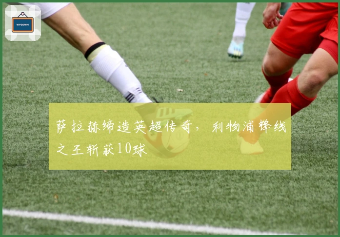 萨拉赫缔造英超传奇，利物浦锋线之王斩获10球