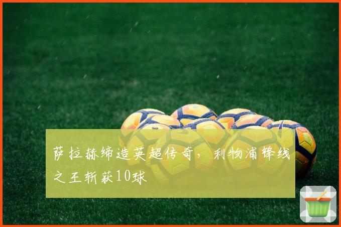 萨拉赫缔造英超传奇，利物浦锋线之王斩获10球