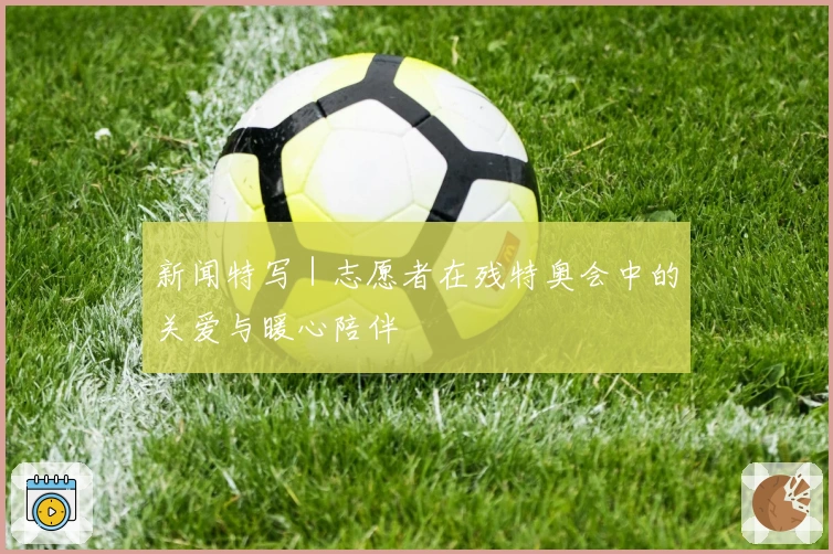 新闻特写｜志愿者在残特奥会中的关爱与暖心陪伴