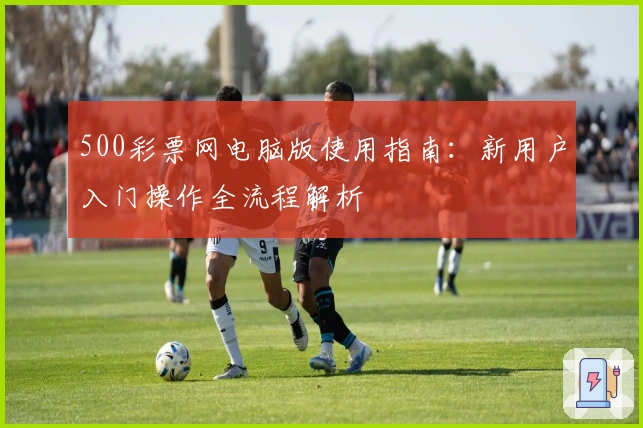500彩票网电脑版使用指南：新用户入门操作全流程解析