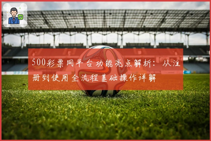 500彩票网平台功能亮点解析：从注册到使用全流程基础操作详解