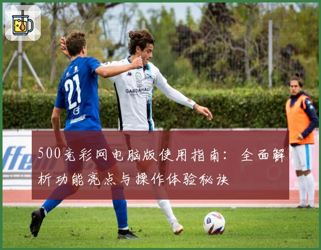 500竞彩网电脑版使用指南：全面解析功能亮点与操作体验秘诀