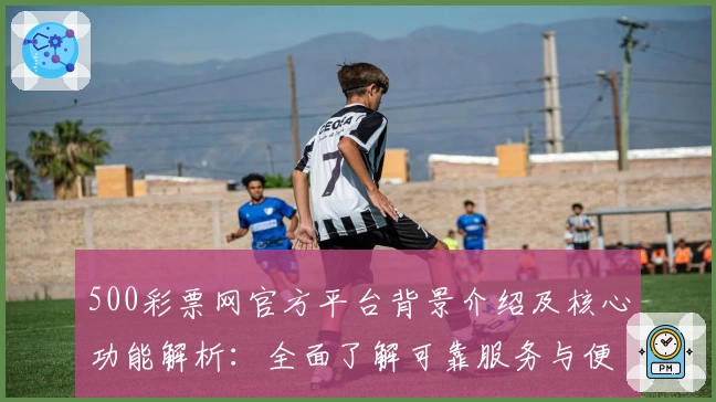 500彩票网官方平台背景介绍及核心功能解析：全面了解可靠服务与便捷操作