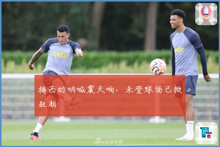 梅西的呐喊震天响，未登球场已掀狂潮