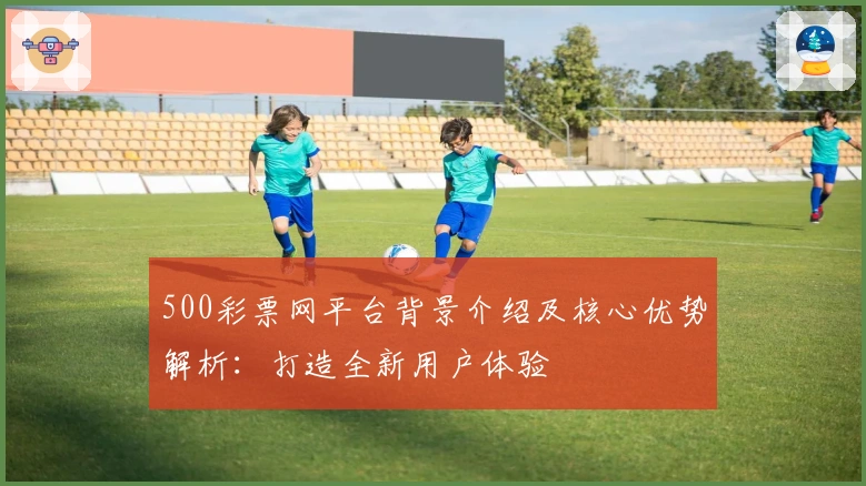 500彩票网平台背景介绍及核心优势解析：打造全新用户体验