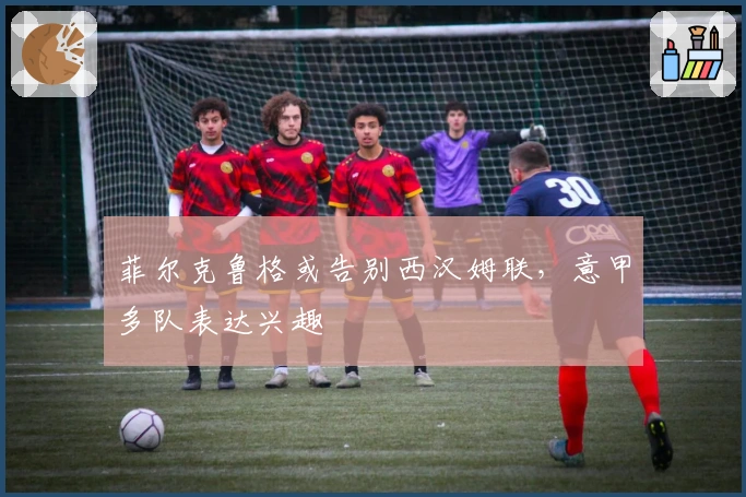 菲尔克鲁格或告别西汉姆联，意甲多队表达兴趣