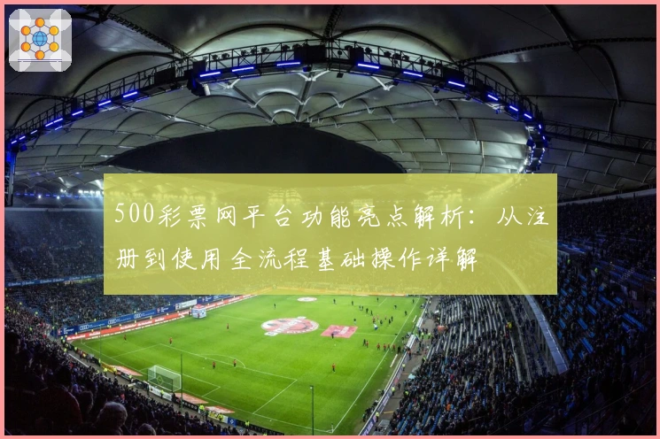500彩票网平台功能亮点解析：从注册到使用全流程基础操作详解